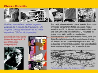 Em 1918, ele começou a pintar a sério. Suas duas
primeiras obras foram feitas ao acaso, mas a
terceira, em 1919, foi uma tentativa de cobrir uma
tela com um certo ordenamento. O resultado foi
quase bom. Veio, então, a quarta obra,
reproduzindo a terceira de melhor forma, com um
desenho categórico que lhe conferisse estrutura.
Iniciou-se, então, uma série de pinturas em 1920,
todas elas firmemente baseadas nas tais relações:
a colocação do ângulo reto e a razão áurea.
Um livro trouxe-lhe a certeza: algumas
páginas de 'História da Arquitetura,' de
Auguste Choisy, dedicavam-se ao “tracé
regulateur “ (linhas de regulação).
Obras e Conceito
Existiria tal coisa como
linhas de regulação à
governar uma
composição?
Plano urbanístico para o Rio de Janeiro (1930)
 