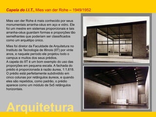 Mies van der Rohe é mais conhecido por seus
monumentais arranha-céus em aço e vidro. Ele
foi um mestre em sistemas proporcionais e tais
arranha-céus guardam formas e proporções tão
semelhantes que poderiam ser classificados
como um arquétipo único.
Mies foi diretor da Faculdade de Arquitetura no
Instituto de Tecnologia de Illinois (IIT) por vinte
anos, e naquele período ele projetou todo o
campus e muitos dos seus prédios.
A capela do IIT é um bom exemplo do uso das
proporções em pequena escala. A fachada do
prédio é proporcionada à razão áurea, 1:1,618.
O prédio está perfeitamente subdividido em
cinco colunas por retângulos áureos, e quando
eles são repetidos, como padrão, o prédio
aparece como um módulo de 5x5 retângulos
horizontais.
Arquitetura
Capela do I.I.T., Mies van der Rohe – 1949/1952
 