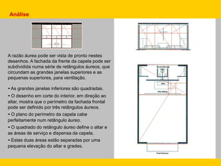 A razão áurea pode ser vista de pronto nestes
desenhos. A fachada da frente da capela pode ser
subdividida numa série de retângulos áureos, que
circundam as grandes janelas superiores e as
pequenas superiores, para ventilação.
- As grandes janelas inferiores são quadradas.
- O desenho em corte do interior, em direção ao
altar, mostra que o perímetro da fachada frontal
pode ser definido por três retângulos áureos.
- O plano do perímetro da capela cabe
perfeitamente num retângulo áureo.
- O quadrado do retângulo áureo define o altar e
as áreas de serviço e dispensa da capela.
- Estas duas áreas estão separadas por uma
pequena elevação do altar e grades.
Análise
 