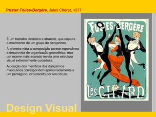 É um trabalho dinâmico e atraente, que captura
o movimento de um grupo de dançarinos.
À primeira vista a composição parece espontânea
e desprovida de organização geométrica, mas
um exame mais acurado revela uma estrutura
visual extremamente cuidadosa.
A posição dos membros dos dançarinos
masculinos correspondem aproximadamente a
um pentágono, circunscrito por um círculo.
Poster Folies-Bergére, Jules Chéret, 1877
Design Visual
 