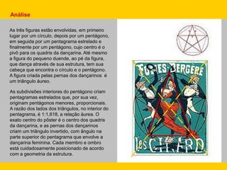 As três figuras estão envolvidas, em primeiro
lugar por um círculo, depois por um pentágono,
em seguida por um pentagrama estrelado e
finalmente por um pentágono, cujo centro é o
pivô para os quadris da dançarina. Até mesmo
a figura do pequeno duende, ao pé da figura,
que dança através de sua estrutura, tem sua
cabeça que encontra o círculo e o pentágono.
A figura criada pelas pernas dos dançarinos é
um triângulo áureo.
As subdivisões interiores do pentágono criam
pentagramas estrelados que, por sua vez,
originam pentágonos menores, proporcionais.
A razão dos lados dos triângulos, no interior do
pentagrama, é 1:1,618, a relação áurea. O
exato centro do pôster é o centro dos quadris
da dançarina, e as pernas dos dançarinos
criam um triângulo invertido, com ângulo na
parte superior do pentagrama que envolve a
dançarina feminina. Cada membro e ombro
está cuidadosamente posicionado de acordo
com a geometria da estrutura.
Análise
 