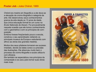 Chéret era mestre em litografia e a ele deve-se
a elevação da cromo-litografia à categoria de
arte. Ele desenvolveu seus conhecimentos
acerca da arte desde os 13 anos de idade.
Sua única educação formal foi um curso na
École Nationale de Dessin. Foi provavelmente
naquela ocasião que ele tomou conhecimento
com a geometria e com os princípios de com-
posição.
Embora tivesse freqüentado pouco a escola,
construiu o seu aprendizado visitando os
principais museus da Europa e estudando com
afinco as obras dos grandes mestres.
Muitos dos seus pôsteres tornaram-se sucesso
imediato, devido às belas cores e a precisão
das ilustrações. Ele absorveu muito bem o
processo da cromo-litografia e soube utiliza-lo
com eficácia.
Ele também se especializou nos princípios da
composição e os usou para tornar suas obras
mais ricas.
Poster Job - Jules Chéret, 1889
 