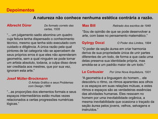 Albrecht Dürer Do formato correto das
cartas, 1535
“... um julgamento sadio abomina um quadro
cuja feitura tenha dispensado o conhecimento
técnico, mesmo que tenha sido executado com
cuidado e diligência. A única razão pela qual
pintores de tal categoria não se apercebem de
seus próprios erros é que eles não aprenderam
geometria, sem a qual ninguém se pode tornar
um artista absoluto, todavia, a culpa disso deve
ser creditada aos mestres, que por sua vez,
ignoram esta arte.”
Max Bill Retirado dos escritos de 1949
“Sou de opinião de que se pode desenvolver a
arte, com base no pensamento matemático.”
Le Corbusier Por Uma Nova Arquitetura, 1931
“A geometria é a linguagem do homem... ele
descobriu o ritmo, os ritmos aparentes aos olhos
e os espaços em suas relações mútuas, e estes
ritmos e espaços são as verdadeiras essências
das atividades humanas. Eles ressoam no
homem por uma inevitabilidade orgânica, a
mesma inevitabilidade que ocasiona o traçado da
seção áurea pelos jovens, velhos, selvagens e
instruídos.”
Josef Müller-Brockmann
O Artista Gráfico e seus Problemas
com Design,1968
“...as proporções dos elementos formais e seus
espaços intermediários estão muitas vezes
relacionados a certas progressões numéricas
lógicas.”
György Doczi O Poder dos Limites, 1994
“O poder da seção áurea em criar harmonia
deriva de sua propriedade única de unir partes
diferentes de um todo, de forma a que cada uma
delas preserva sua identidade própria, mas
amolda-se a um padrão maior de um todo.”
A natureza não conhece nenhuma estética contrária a razão.
Depoimentos
 