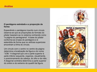 Análise
Um círculo com o centro no centro da página
determina a localização da figura e do nome
"JOB.“ A diagonal que une a parte superior à
parte inferior esquerda, organiza, visualmente,
o posicionamento da cabeça, do olho e da mão.
A diagonal contrária determina a parte superior
do ombro e do extremo do quadril da figura.
O pentágono estrelado e a proporção da
forma
Expandindo o pentágono inscrito num círculo
observa-se que as proporções do formato do
pôster baseiam-se no sistema conhecido como
"a página do pentagrama“. A base do pôster
conforma-se à base do pentágono e é
estendida de forma que os vértices superiores
encontram a linha do círculo.
 