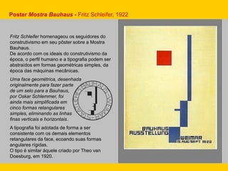 Fritz Schleifer homenageou os seguidores do
construtivismo em seu pôster sobre a Mostra
Bauhaus.
De acordo com os ideais do construtivismo da
época, o perfil humano e a tipografia podem ser
abstraídos em formas geométricas simples, da
época das máquinas mecânicas.
Uma face geométrica, desenhada
originalmente para fazer parte
de um selo para a Bauhaus,
por Oskar Schlemmer, foi
ainda mais simplificada em
cinco formas retangulares
simples, eliminando as linhas
finas verticais e horizontais.
A tipografia foi adotada de forma a ser
consistente com os demais elementos
retangulares da face, ecoando suas formas
angulares rígidas.
O tipo é similar àquele criado por Theo van
Doesburg, em 1920.
Poster Mostra Bauhaus - Fritz Schleifer, 1922
 