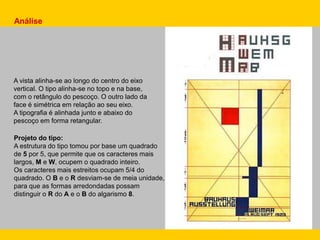 Análise
Projeto do tipo:
A estrutura do tipo tomou por base um quadrado
de 5 por 5, que permite que os caracteres mais
largos, M e W, ocupem o quadrado inteiro.
Os caracteres mais estreitos ocupam 5/4 do
quadrado. O B e o R desviam-se de meia unidade,
para que as formas arredondadas possam
distinguir o R do A e o B do algarismo 8.
A vista alinha-se ao longo do centro do eixo
vertical. O tipo alinha-se no topo e na base,
com o retângulo do pescoço. O outro lado da
face é simétrica em relação ao seu eixo.
A tipografia é alinhada junto e abaixo do
pescoço em forma retangular.
 