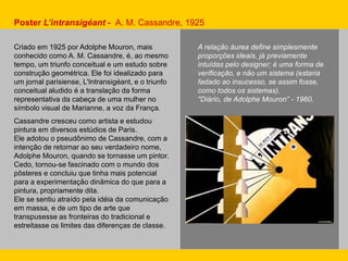Poster L’intransigéant - A. M. Cassandre, 1925
A relação áurea define simplesmente
proporções ideais, já previamente
intuídas pelo designer; é uma forma de
verificação, e não um sistema (estaria
fadado ao insucesso, se assim fosse,
como todos os sistemas).
"Diário, de Adolphe Mouron” - 1960.
Criado em 1925 por Adolphe Mouron, mais
conhecido como A. M. Cassandre, é, ao mesmo
tempo, um triunfo conceitual e um estudo sobre
construção geométrica. Ele foi idealizado para
um jornal parisiense, L'Intransigéant, e o triunfo
conceitual aludido é a translação da forma
representativa da cabeça de uma mulher no
símbolo visual de Marianne, a voz da França.
Cassandre cresceu como artista e estudou
pintura em diversos estúdios de Paris.
Ele adotou o pseudônimo de Cassandre, com a
intenção de retornar ao seu verdadeiro nome,
Adolphe Mouron, quando se tornasse um pintor.
Cedo, tornou-se fascinado com o mundo dos
pôsteres e concluiu que tinha mais potencial
para a experimentação dinâmica do que para a
pintura, propriamente dita.
Ele se sentiu atraído pela idéia da comunicação
em massa, e de um tipo de arte que
transpusesse as fronteiras do tradicional e
estreitasse os limites das diferenças de classe.
 