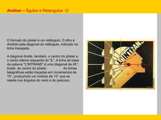 Análise – Âgulos e Retangulos √2
O formato do pôster é um retângulo. O olho é
dividido pela diagonal do retângulo, indicado na
linha tracejada.
A diagonal divide, também, o centro do pôster e
o canto inferior esquerdo do "L". A linha de base
da palavra "L'INTRANS" é uma diagonal de 45°,
tirada do centro do pôster. As linhas
telegráficas estão traçadas em incrementos de
15°, produzindo um módulo de 15° que se
repete nos ângulos do nariz e do pescoço.
 