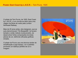 Poster East Coast by L.N.E.R. - Tom Puvis, 1925
O pôster de Tom Purvis, de 1925, East Coast
by L.N.E.R., é um convite ao leitor para uma
viagem de férias de verão pela London
Northeast Railway.
Mais de 25 anos antes, dois designers, que se
auto-denominavam "Os Bergstaffs," já haviam
tentado o então método revolucionário, de
desenvolver fortes composições de áreas
planas de cor, definindo silhuetas gráficas
simples.
O pôster de Purvis usa uma técnica similar de
simplificação e joga espaço, cor e padrões
provendo um balanço perfeito de cor e
imagem.
 