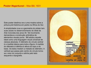Este poster destinou-se a uma mostra sobre a
pintura pré-histórica em pedra na África do Sul.
A simplicidade crua e a geometria do pôster tem
suas raízes no desenvolvimento do ideal da
Arte Concreta dos anos 30. Tal movimento
demandava a construção aritmética de
elementos visuais puros. Bill adotou aquele
ideal como uma linguagem visual universal de
clareza absoluta. O diâmetro do círculo central
é a medida básica para toda a figura. A medida
do diâmetro é idêntica à altura do topo e da
base. Os lados medem a metade do diâmetro. A
vertical que passa pelo centro do círculo torna-
se o eixo do conjunto e alinha pelo lado
esquerdo a tipografia.
Poster Negerkunst - Max Bill, 1931
 