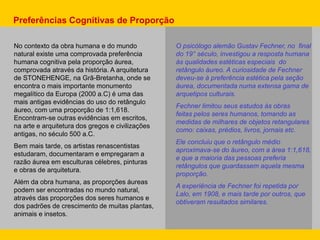 No contexto da obra humana e do mundo
natural existe uma comprovada preferência
humana cognitiva pela proporção áurea,
comprovada através da história. A arquitetura
de STONEHENGE, na Grã-Bretanha, onde se
encontra o mais importante monumento
megalítico da Europa (2000 a.C) é uma das
mais antigas evidências do uso do retângulo
áureo, com uma proporção de 1:1,618.
Encontram-se outras evidências em escritos,
na arte e arquitetura dos gregos e civilizações
antigas, no século 500 a.C.
Bem mais tarde, os artistas renascentistas
estudaram, documentaram e empregaram a
razão áurea em esculturas célebres, pinturas
e obras de arquitetura.
Além da obra humana, as proporções áureas
podem ser encontradas no mundo natural,
através das proporções dos seres humanos e
dos padrões de crescimento de muitas plantas,
animais e insetos.
O psicólogo alemão Gustav Fechner, no final
do 19° século, investigou a resposta humana
às qualidades estéticas especiais do
retângulo áureo. A curiosidade de Fechner
deveu-se à preferência estética pela seção
áurea, documentada numa extensa gama de
arquetipos culturais.
Fechner limitou seus estudos às obras
feitas pelos seres humanos, tomando as
medidas de milhares de objetos retangulares
como: caixas, prédios, livros, jornais etc.
Ele concluiu que o retângulo médio
aproximava-se do áureo, com a área 1:1,618,
e que a maioria das pessoas preferia
retângulos que guardassem aquela mesma
proporção.
A experiência de Fechner foi repetida por
Lalo, em 1908, e mais tarde por outros, que
obtiveram resultados similares.
Preferências Cognitivas de Proporção
 
