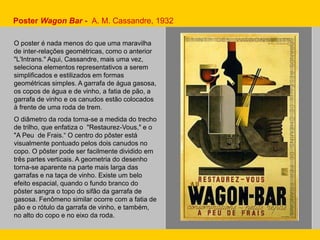 Poster Wagon Bar - A. M. Cassandre, 1932
O poster é nada menos do que uma maravilha
de inter-relações geométricas, como o anterior
"L'Intrans." Aqui, Cassandre, mais uma vez,
seleciona elementos representativos a serem
simplificados e estilizados em formas
geométricas simples. A garrafa de água gasosa,
os copos de água e de vinho, a fatia de pão, a
garrafa de vinho e os canudos estão colocados
à frente de uma roda de trem.
O diâmetro da roda torna-se a medida do trecho
de trilho, que enfatiza o "Restaurez-Vous," e o
"A Peu de Frais.“ O centro do pôster está
visualmente pontuado pelos dois canudos no
copo. O pôster pode ser facilmente dividido em
três partes verticais. A geometria do desenho
torna-se aparente na parte mais larga das
garrafas e na taça de vinho. Existe um belo
efeito espacial, quando o fundo branco do
pôster sangra o topo do sifão da garrafa de
gasosa. Fenômeno similar ocorre com a fatia de
pão e o rótulo da garrafa de vinho, e também,
no alto do copo e no eixo da roda.
 