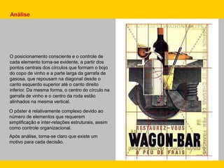 Análise
O posicionamento consciente e o controle de
cada elemento torna-se evidente, a partir dos
pontos centrais dos círculos que formam o bojo
do copo de vinho e a parte larga da garrafa de
gasosa, que repousam na diagonal desde o
canto esquerdo superior até o canto direito
inferior. Da mesma forma, o centro do círculo na
garrafa de vinho e o centro da roda estão
alinhados na mesma vertical.
O pôster é relativamente complexo devido ao
número de elementos que requerem
simplificação e inter-relações estruturais, assim
como controle organizacional.
Após análise, torna-se claro que existe um
motivo para cada decisão.
 