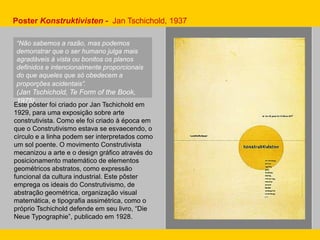 Este pôster foi criado por Jan Tschichold em
1929, para uma exposição sobre arte
construtivista. Como ele foi criado à época em
que o Construtivismo estava se esvaecendo, o
círculo e a linha podem ser interpretados como
um sol poente. O movimento Construtivista
mecanizou a arte e o design gráfico através do
posicionamento matemático de elementos
geométricos abstratos, como expressão
funcional da cultura industrial. Este pôster
emprega os ideais do Construtivismo, de
abstração geométrica, organização visual
matemática, e tipografia assimétrica, como o
próprio Tschichold defende em seu livro, “Die
Neue Typographie”, publicado em 1928.
Poster Konstruktivisten - Jan Tschichold, 1937
“Não sabemos a razão, mas podemos
demonstrar que o ser humano julga mais
agradáveis à vista ou bonitos os planos
definidos e intencionalmente proporcionais
do que aqueles que só obedecem a
proporções acidentais”.
(Jan Tschichold, Te Form of the Book,
1975).
 