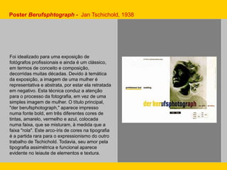 Foi idealizado para uma exposição de
fotógrafos profissionais e ainda é um clássico,
em termos de conceito e composição,
decorridas muitas décadas. Devido à temática
da exposição, a imagem de uma mulher é
representativa e abstrata, por estar ela retratada
em negativo. Esta técnica conduz a atenção
para o processo da fotografia, em vez de uma
simples imagem de mulher. O título principal,
"der berufsphotograph," aparece impresso
numa fonte bold, em três diferentes cores de
tintas, amarelo, vermelho e azul, colocada
numa faixa, que se misturam, à medida que a
faixa "rola". Este arco-íris de cores na tipografia
é a partida rara para o expressionismo do outro
trabalho de Tschichold. Todavia, seu amor pela
tipografia assimétrica e funcional aparece
evidente no leiaute de elementos e textura.
Poster Berufsphtograph - Jan Tschichold, 1938
 