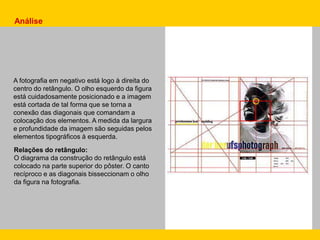 A fotografia em negativo está logo à direita do
centro do retângulo. O olho esquerdo da figura
está cuidadosamente posicionado e a imagem
está cortada de tal forma que se torna a
conexão das diagonais que comandam a
colocação dos elementos. A medida da largura
e profundidade da imagem são seguidas pelos
elementos tipográficos à esquerda.
Relações do retângulo:
O diagrama da construção do retângulo está
colocado na parte superior do pôster. O canto
recíproco e as diagonais bisseccionam o olho
da figura na fotografia.
Análise
 