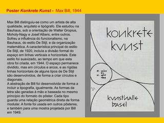 Max Bill distinguiu-se como um artista de alta
qualidade, arquiteto e tipógrafo. Ele estudou na
Bauhaus, sob a orientação de Walter Gropius,
Moholy-Nagy e Josef Albers, entre outros.
Sofreu a influência do funcionalismo, na
Bauhaus, do estilo De Stijl, e da organização
matemática. A característica principal do estilo
De Stijl, de 1920, incluía a divisão formal do
espaço em linhas verticais e horizontais. Este
estilo foi suavizado, ao tempo em que esta
obra foi criada, em 1944. O espaço permanece
dividido, mas em círculos e arcos, e as rígidas
linhas horizontais de alguns tipos de De Stijl
são desenvolvidos, de forma a criar círculos e
diagonais.
A abstração de Bill foi desenvolvida de forma a
incluir a tipografia, igualmente. As formas da
letra são geradas à mão e baseada no mesmo
princípio do formato do pôster. Cada tipo
guarda uma relação geométrica direta de forma
modular. A fonte foi usada em outros pôsteres,
e também para uma mostra projetada por Bill
em 1949.
Poster Konkrete Kunst - Max Bill, 1944
 