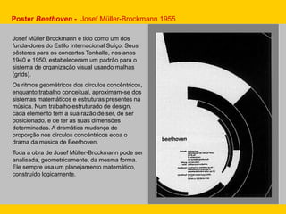 Josef Müller Brockmann é tido como um dos
funda-dores do Estilo Internacional Suíço. Seus
pôsteres para os concertos Tonhalle, nos anos
1940 e 1950, estabeleceram um padrão para o
sistema de organização visual usando malhas
(grids).
Os ritmos geométricos dos círculos concêntricos,
enquanto trabalho conceitual, aproximam-se dos
sistemas matemáticos e estruturas presentes na
música. Num trabalho estruturado de design,
cada elemento tem a sua razão de ser, de ser
posicionado, e de ter as suas dimensões
determinadas. A dramática mudança de
proporção nos círculos concêntricos ecoa o
drama da música de Beethoven.
Toda a obra de Josef Müller-Brockmann pode ser
analisada, geometricamente, da mesma forma.
Ele sempre usa um planejamento matemático,
construído logicamente.
Poster Beethoven - Josef Müller-Brockmann 1955
 