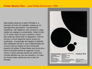 Poster Musica Viva - Josef Müller-Brockmann 1958
Este pôster pertence à série Tonhalle e, a
exemplo de todo seu trabalho, baseia-se no
planejamento geométrico. Os elementos
repetitivos, não objetivos, são círculos e o jogo
reside nos espaços e proporções. Cada círculo
é 2,5 vezes maior do que o próximo, menor.
Isto pode ser observado no diagrama, onde se
vê que o círculo seguinte menor ocupa um
quadrante. A proporção da imagem é definido
pelo retângulo raiz de 2, que é determinado por
um arco que se origina no eixo horizontal
superior do pôster. A base deste eixo torna-se a
linha horizontal central do segundo círculo
menor. Linhas verticais saindo do centro dos
círculos alinham-se com as colunas e, no caso
do círculo maior, alinha-se com o eixo do
formato.
 