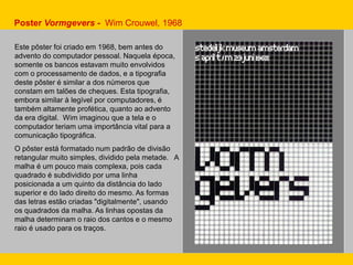 Poster Vormgevers - Wim Crouwel, 1968
Este pôster foi criado em 1968, bem antes do
advento do computador pessoal. Naquela época,
somente os bancos estavam muito envolvidos
com o processamento de dados, e a tipografia
deste pôster é similar a dos números que
constam em talões de cheques. Esta tipografia,
embora similar à legível por computadores, é
também altamente profética, quanto ao advento
da era digital. Wim imaginou que a tela e o
computador teriam uma importância vital para a
comunicação tipográfica.
O pôster está formatado num padrão de divisão
retangular muito simples, dividido pela metade. A
malha é um pouco mais complexa, pois cada
quadrado é subdividido por uma linha
posicionada a um quinto da distância do lado
superior e do lado direito do mesmo. As formas
das letras estão criadas "digitalmente", usando
os quadrados da malha. As linhas opostas da
malha determinam o raio dos cantos e o mesmo
raio é usado para os traços.
 