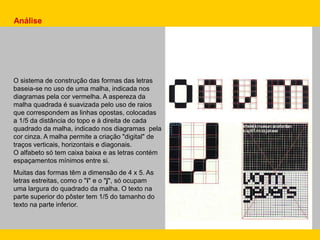 Análise
O sistema de construção das formas das letras
baseia-se no uso de uma malha, indicada nos
diagramas pela cor vermelha. A aspereza da
malha quadrada é suavizada pelo uso de raios
que correspondem as linhas opostas, colocadas
a 1/5 da distância do topo e à direita de cada
quadrado da malha, indicado nos diagramas pela
cor cinza. A malha permite a criação "digital" de
traços verticais, horizontais e diagonais.
O alfabeto só tem caixa baixa e as letras contém
espaçamentos mínimos entre si.
Muitas das formas têm a dimensão de 4 x 5. As
letras estreitas, como o "i" e o "j", só ocupam
uma largura do quadrado da malha. O texto na
parte superior do pôster tem 1/5 do tamanho do
texto na parte inferior.
 