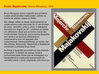 Bruno Monguzzi revive o espírito dos primeiros
russos construtivistas neste pôster, exibido na
mostra de artistas russos em Milão.
Seu design reflete os ideais revolucionários do
construtivismo russo dos anos 20. O uso limitado
de cores, vermelho, preto e cinza, e retângulos
dourados em ângulo de 45°, conferem ao pôster,
um utilitarismo visual que se tornou marca dos
construtivistas. Monguzzi usa a mesma tipografia
sem serifa e as técnicas utilitaristas do
construtivismo com um aguçado olho
composicional. Hierarquicamente, os nomes dos
três artistas, Maiacovski, Meierchold e Stalislavski
constituem a principal força visual.
As linhas e tipografia encontram-se nas mesmas
proporções. O sentido de espaço visual é
comunicado pelas linhas que se sobrepõem e a
transparência é criada pela superposição do
vermelho sobre o cinza, originando uma nova cor.
Poster Majakovskij- Bruno Monguzzi, 1975
 