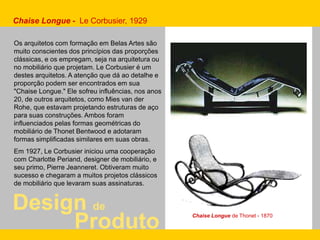 Design de
Produto
Chaise Longue - Le Corbusier, 1929
Os arquitetos com formação em Belas Artes são
muito conscientes dos princípios das proporções
clássicas, e os empregam, seja na arquitetura ou
no mobiliário que projetam. Le Corbusier é um
destes arquitetos. A atenção que dá ao detalhe e
proporção podem ser encontrados em sua
"Chaise Longue." Ele sofreu influências, nos anos
20, de outros arquitetos, como Mies van der
Rohe, que estavam projetando estruturas de aço
para suas construções. Ambos foram
influenciados pelas formas geométricas do
mobiliário de Thonet Bentwood e adotaram
formas simplificadas similares em suas obras.
Em 1927, Le Corbusier iniciou uma cooperação
com Charlotte Periand, designer de mobiliário, e
seu primo, Pierre Jeanneret. Obtiveram muito
sucesso e chegaram a muitos projetos clássicos
de mobiliário que levaram suas assinaturas.
Chaise Longue de Thonet - 1870
 