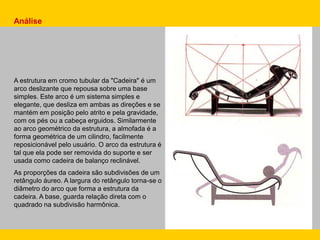 Análise
A estrutura em cromo tubular da "Cadeira" é um
arco deslizante que repousa sobre uma base
simples. Este arco é um sistema simples e
elegante, que desliza em ambas as direções e se
mantém em posição pelo atrito e pela gravidade,
com os pés ou a cabeça erguidos. Similarmente
ao arco geométrico da estrutura, a almofada é a
forma geométrica de um cilindro, facilmente
reposicionável pelo usuário. O arco da estrutura é
tal que ela pode ser removida do suporte e ser
usada como cadeira de balanço reclinável.
As proporções da cadeira são subdivisões de um
retângulo áureo. A largura do retângulo torna-se o
diâmetro do arco que forma a estrutura da
cadeira. A base, guarda relação direta com o
quadrado na subdivisão harmônica.
 