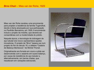 Brno Chair - Mies van der Rohe, 1929
Mies van der Rohe recebeu uma encomenda
para projetar a residência da família Tugendhat,
devido à fama alcançada por sua participação
no Pavilhão Barcelona, em 1929. A encomenda
incluía o projeto da mobília, que deveria ser
consentânea com a modernidade do prédio.
Naquela época, a tecnologia de dobragem de
aço tubular era nova e apresentava opções
inovadoras. O projeto da “Brno” baseou-se num
projeto do fim do século 18, a célebre "Cadeira
de Balanço Bentwood," de Michel Thonet.
Originalmente era forrada em couro e pôde ser
desenvolvida com o assento em suave balanço,
por causa da resistência do aço tubular e,
alternativamente, em barras chatas, que
resultavam em variações estruturais.
 