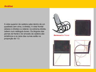 Análise
A vista superior da cadeira cabe dentro de um
quadrado (em cima, à direita). A vista frontal
(abaixo à direita) e a lateral, na extrema direita,
cabem num retângulo áureo. Os ângulos das
pernas da frente e do encosto da cadeira são
simétricos e os raios das curvas estão na
proporção de 1:3.
Bentwood de Thonet
 