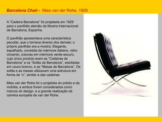 Barcelona Chair - Mies van der Rohe, 1929
A “Cadeira Barcelona“ foi projetada em 1929
para o pavilhão alemão da Mostra Internacional
de Barcelona, Espanha.
O pavilhão apresentava uma característica
peculiar, que o tornava diverso dos demais: o
próprio pavilhão era a mostra. Elegante,
espalhado, consistia de mármore italiano, vidro
cinzento, colunas em mármore verde-escuro,
cujo único produto eram as “Cadeiras de
Barcelona” e os “Sofás de Barcelona”, estofadas
em couro branco, e as “Mesas de Barcelona”. Os
sofás e as mesas utilizavam uma estrutura em
forma de “x”, similar a das cadeiras.
Mies van der Rohe foi o projetista do prédio e da
mobília, e ambos foram considerados como
marcos do design, e a grande realização da
carreira européia de van der Rohe.
 