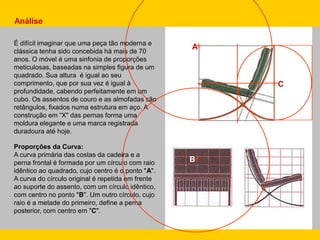 Proporções da Curva:
A curva primária das costas da cadeira e a
perna frontal é formada por um círculo com raio
idêntico ao quadrado, cujo centro é o ponto "A".
A curva do círculo original é repetida em frente
ao suporte do assento, com um círculo idêntico,
com centro no ponto "B". Um outro círculo, cujo
raio é a metade do primeiro, define a perna
posterior, com centro em "C".
Análise
É difícil imaginar que uma peça tão moderna e
clássica tenha sido concebida há mais de 70
anos. O móvel é uma sinfonia de proporções
meticulosas, baseadas na simples figura de um
quadrado. Sua altura é igual ao seu
comprimento, que por sua vez é igual à
profundidade, cabendo perfeitamente em um
cubo. Os assentos de couro e as almofadas são
retângulos, fixados numa estrutura em aço. A
construção em “X" das pernas forma uma
moldura elegante e uma marca registrada
duradoura até hoje.
A
B
C
 