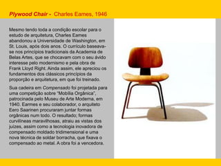 Mesmo tendo toda a condição escolar para o
estudo de arquitetura, Charles Eames
abandonou a Universidade de Washington, em
St. Louis, após dois anos. O currículo baseava-
se nos princípios tradicionais da Academia de
Belas Artes, que se chocavam com o seu ávido
interesse pelo modernismo e pela obra de
Frank Lloyd Right. Ainda assim, ele apreciou os
fundamentos dos clássicos princípios da
proporção e arquitetura, em que foi treinado.
Sua cadeira em Compensado foi projetada para
uma competição sobre “Mobília Orgânica”,
patrocinada pelo Museu de Arte Moderna, em
1940. Earmes e seu colaborador, o arquiteto
Eero Saarinen procuraram juntar formas
orgânicas num todo. O resultado; formas
curvilíneas maravilhosas, atraiu as vistas dos
juízes, assim como a tecnologia inovadora de
compensado moldado tridimensional e uma
nova técnica de soldar borracha, que fixava o
compensado ao metal. A obra foi a vencedora.
Plywood Chair - Charles Eames, 1946
 