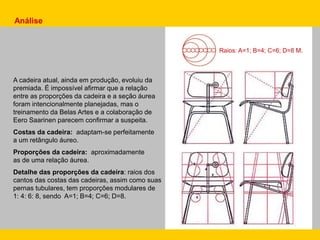 A cadeira atual, ainda em produção, evoluiu da
premiada. É impossível afirmar que a relação
entre as proporções da cadeira e a seção áurea
foram intencionalmente planejadas, mas o
treinamento da Belas Artes e a colaboração de
Eero Saarinen parecem confirmar a suspeita.
Costas da cadeira: adaptam-se perfeitamente
a um retângulo áureo.
Proporções da cadeira: aproximadamente
as de uma relação áurea.
Detalhe das proporções da cadeira: raios dos
cantos das costas das cadeiras, assim como suas
pernas tubulares, tem proporções modulares de
1: 4: 6: 8, sendo A=1; B=4; C=6; D=8.
Raios: A=1; B=4; C=6; D=8 M.
Análise
 