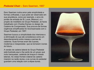 Pedestal Chair - Eero Saarinen, 1957
Eero Saarinen nutria amor pela simplicidade e
formas unificadas, o que pode ser observado em
sua arquitetura, como por exemplo, o arco do
portão de entrada de St. Louis, Missouri, e o
projeto de mobiliário do Grupo Pedestal. Já havia
trabalhado com Charles Eames no design da
Cadeira de Compensado. Sua procura de formas
orgânicas simplificadas foi recompensada com o
Grupo Pedestal, em 1957.
Saarinen buscou a simplicidade dos interiores e
a eliminação do que ele considerava como um
desordenamento entre mesas e pernas de
cadeiras. Suas formas eram tão suaves,
modernas e inesperadas que se tornaram ícones
do futuro.
A versão de cadeira lateral do Grupo Pedestal
está ilustrada aqui e faz parte de um grupo que
inclui banquetas, cadeiras de braços e mesas
laterais. As vistas frontal e lateral da cadeira
inserem na razão áurea, e as curvas do pedestal
guardam uma relação com a elipse áurea.
 