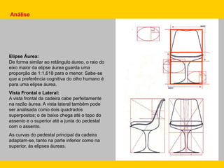 Análise
Elipse Áurea:
De forma similar ao retângulo áureo, o raio do
eixo maior da elipse áurea guarda uma
proporção de 1:1,618 para o menor. Sabe-se
que a preferência cognitiva do olho humano é
para uma elipse áurea.
Vista Frontal e Lateral:
A vista frontal da cadeira cabe perfeitamente
na razão áurea. A vista lateral também pode
ser analisada como dois quadrados
superpostos; o de baixo chega até o topo do
assento e o superior até a junta do pedestal
com o assento.
As curvas do pedestal principal da cadeira
adaptam-se, tanto na parte inferior como na
superior, às elipses áureas.
 