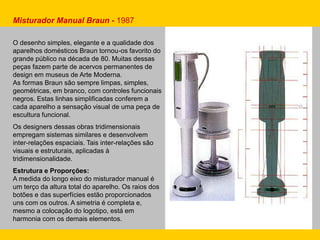 O desenho simples, elegante e a qualidade dos
aparelhos domésticos Braun tornou-os favorito do
grande público na década de 80. Muitas dessas
peças fazem parte de acervos permanentes de
design em museus de Arte Moderna.
As formas Braun são sempre limpas, simples,
geométricas, em branco, com controles funcionais
negros. Estas linhas simplificadas conferem a
cada aparelho a sensação visual de uma peça de
escultura funcional.
Os designers dessas obras tridimensionais
empregam sistemas similares e desenvolvem
inter-relações espaciais. Tais inter-relações são
visuais e estruturais, aplicadas à
tridimensionalidade.
Estrutura e Proporções:
A medida do longo eixo do misturador manual é
um terço da altura total do aparelho. Os raios dos
botões e das superfícies estão proporcionados
uns com os outros. A simetria é completa e,
mesmo a colocação do logotipo, está em
harmonia com os demais elementos.
Misturador Manual Braun - 1987
 