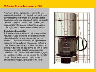 Cafeteira Braun Aromaster - 1986
A cafeteira Braun apresenta, igualmente, um
sentido similar de função à sua forma. As formas
permanecem geométricas e os cilindros estão
acentuados por uma alça que é quase um círculo
perfeito. O logotipo é alvo, mais uma vez, de
especial atenção, quanto a detalhes, escala e
colocação, como todos os demais elementos.
Estrutura e Proporção:
A área da cafeteira pode ser dividida em séries
regulares. Cada elemento foi cuidadosamente
planejado de forma a se harmonizar com os
demais. O logotipo Braun situa-se ligeiramente
acima do centro. A forma cilíndrica da cafeteira
combina com a da alça, que é um segmento de
círculo. A diagonal da alça alinha-se com o canto
superior. A simetria dos elementos pode ser
observada nos prendedores na chave de ligação,
que estão alinhados com as marcas de medição
no recipiente, assim como com o centro do
orifício de ventilação, que aparece no topo.
 