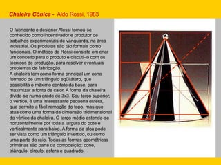 Chaleira Cônica - Aldo Rossi, 1983
O fabricante e designer Alessi tornou-se
conhecido como incentivador e produtor de
trabalhos experimentais de vanguarda, na área
industrial. Os produtos são tão formais como
funcionais. O método de Rossi consiste em criar
um conceito para o produto e discuti-lo com os
técnicos de produção, para resolver eventuais
problemas de fabricação.
A chaleira tem como forma principal um cone
formado de um triângulo eqüilátero, que
possibilita o máximo contato da base, para
maximizar a fonte de calor. A forma da chaleira
divide-se numa grade de 3x3. Seu terço superior,
o vértice, é uma interessante pequena esfera,
que permite a fácil remoção do topo, mas que
atua como uma forma da dimensão tridimensional
do vértice da chaleira. O terço médio estende-se
horizontalmente por toda a largura do pote e
verticalmente para baixo. A forma da alça pode
ser vista como um triângulo invertido, ou como
uma parte do raio. Todas as formas geométricas
primárias são parte da composição: cone,
triângulo, círculo, esfera e quadrado.
 