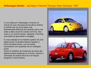 Volkswagen Beetle - Jay Mays, Freeman Thomas, Peter Schreyer, 1997
O novo Besouro Volkswagen é menos um
veículo do que uma peça de escultura cinética
à medida que se move pelas ruas.
Distintamente diferente dos demais carros, ele
exibe a idéia visual de coesão de forma. Seu
corpo é, ao mesmo tempo, atrasado e futurista,
uma fusão de geometria e nostalgia.
O corpo adapta-se na metade superior de uma
elipse áurea. As janelas laterais repetem a
forma da elipse áurea, com as portas
repousando num quadrado de um retângulo
áureo.
Todos os detalhes de mudanças de áreas são
elipses áureas tangentes ou círculos, mesmo a
colocação da antena situa-se num ângulo
tangente à roda fronteira.
 