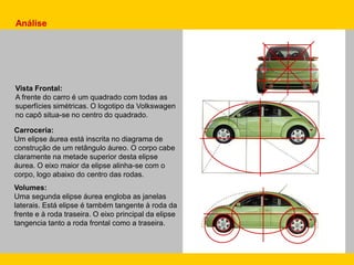 Carroceria:
Um elipse áurea está inscrita no diagrama de
construção de um retângulo áureo. O corpo cabe
claramente na metade superior desta elipse
áurea. O eixo maior da elipse alinha-se com o
corpo, logo abaixo do centro das rodas.
Volumes:
Uma segunda elipse áurea engloba as janelas
laterais. Está elipse é também tangente à roda da
frente e à roda traseira. O eixo principal da elipse
tangencia tanto a roda frontal como a traseira.
Análise
Vista Frontal:
A frente do carro é um quadrado com todas as
superfícies simétricas. O logotipo da Volkswagen
no capô situa-se no centro do quadrado.
 