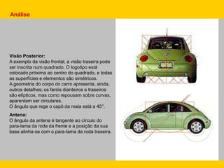 Visão Posterior:
A exemplo da visão frontal, a visão traseira pode
ser inscrita num quadrado. O logotipo está
colocado próxima ao centro do quadrado, e todas
as superfícies e elementos são simétricos.
A geometria do corpo do carro apresenta, ainda,
outros detalhes; os faróis dianteiros e traseiros
são elípticos, mas como repousam sobre curvas,
aparentam ser circulares.
O ângulo que rege o capô da mala está a 45°.
Antena:
O ângulo da antena é tangente ao círculo do
para-lama da roda da frente e a posição da sua
base alinha-se com o para-lama da roda traseira.
Análise
 