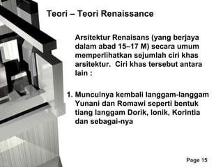 Teori – Teori Renaissance
Arsitektur Renaisans (yang berjaya
dalam abad 15–17 M) secara umum
memperlihatkan sejumlah ciri khas
arsitektur. Ciri khas tersebut antara
lain :
1. Munculnya kembali langgam-langgam
Yunani dan Romawi seperti bentuk
tiang langgam Dorik, Ionik, Korintia
dan sebagai-nya

Page 15

 