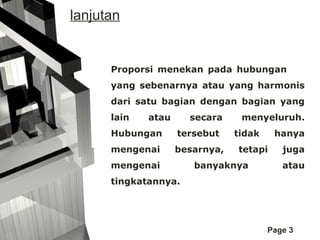 lanjutan

Proporsi menekan pada hubungan
yang sebenarnya atau yang harmonis
dari satu bagian dengan bagian yang
lain

atau

secara

Hubungan

tersebut

mengenai

besarnya,

mengenai

menyeluruh.
tidak

hanya

tetapi

banyaknya

juga
atau

tingkatannya.

Page 3

 