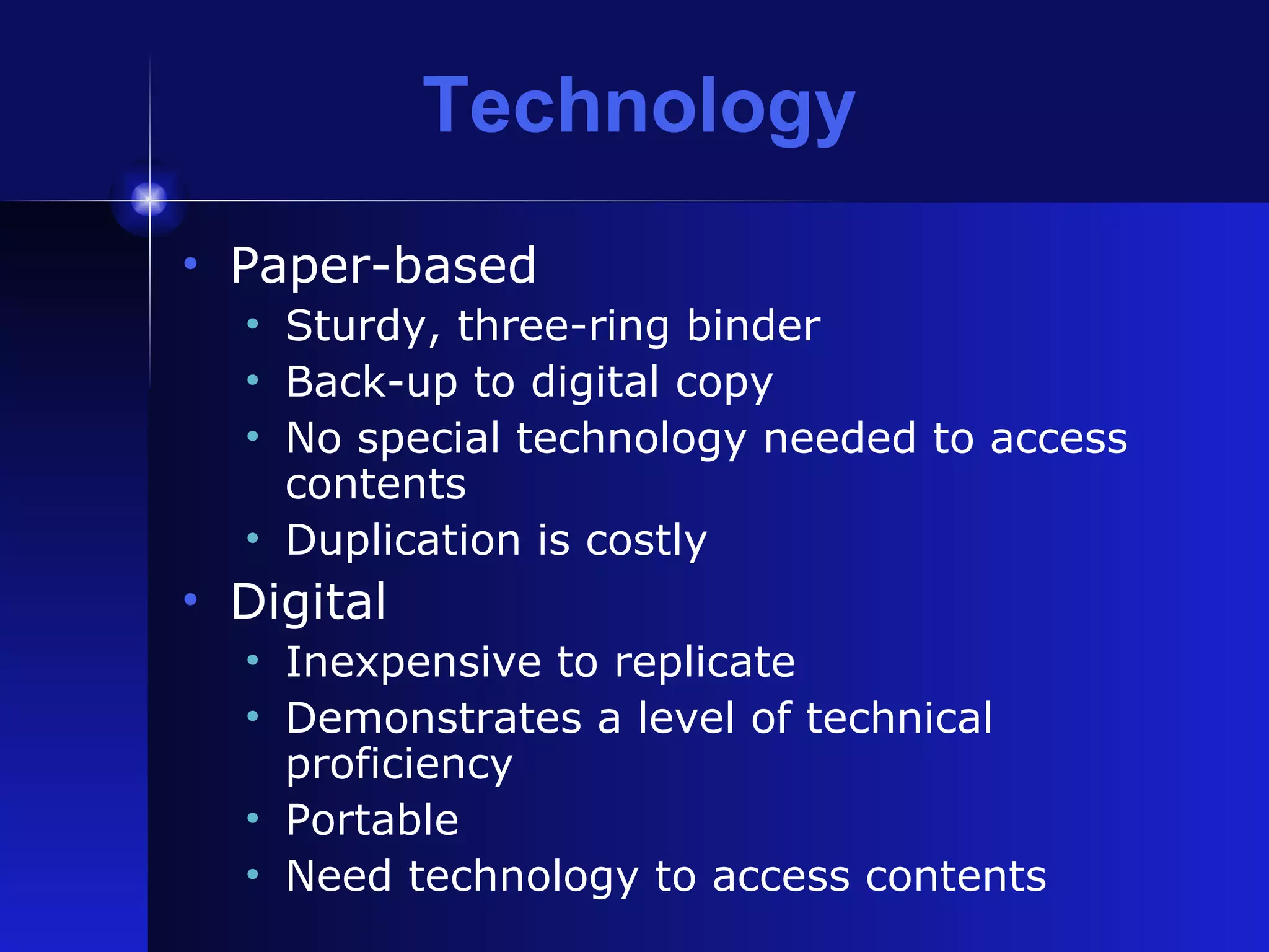 Technology Paper-based Sturdy, three-ring binder Back-up to digital copy No special technology needed to access contents Duplication is costly Digital Inexpensive to replicate Demonstrates a level of technical proficiency Portable Need technology to access contents 