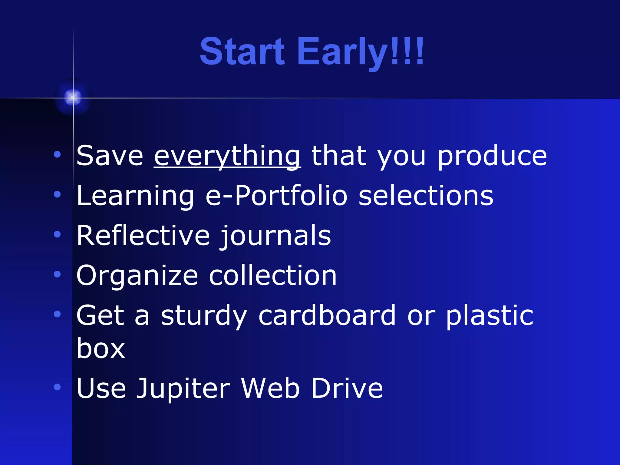 Start Early!!! Save  everything  that you produce Learning e-Portfolio selections Reflective journals Organize collection Get a sturdy cardboard or plastic box Use Jupiter Web Drive 