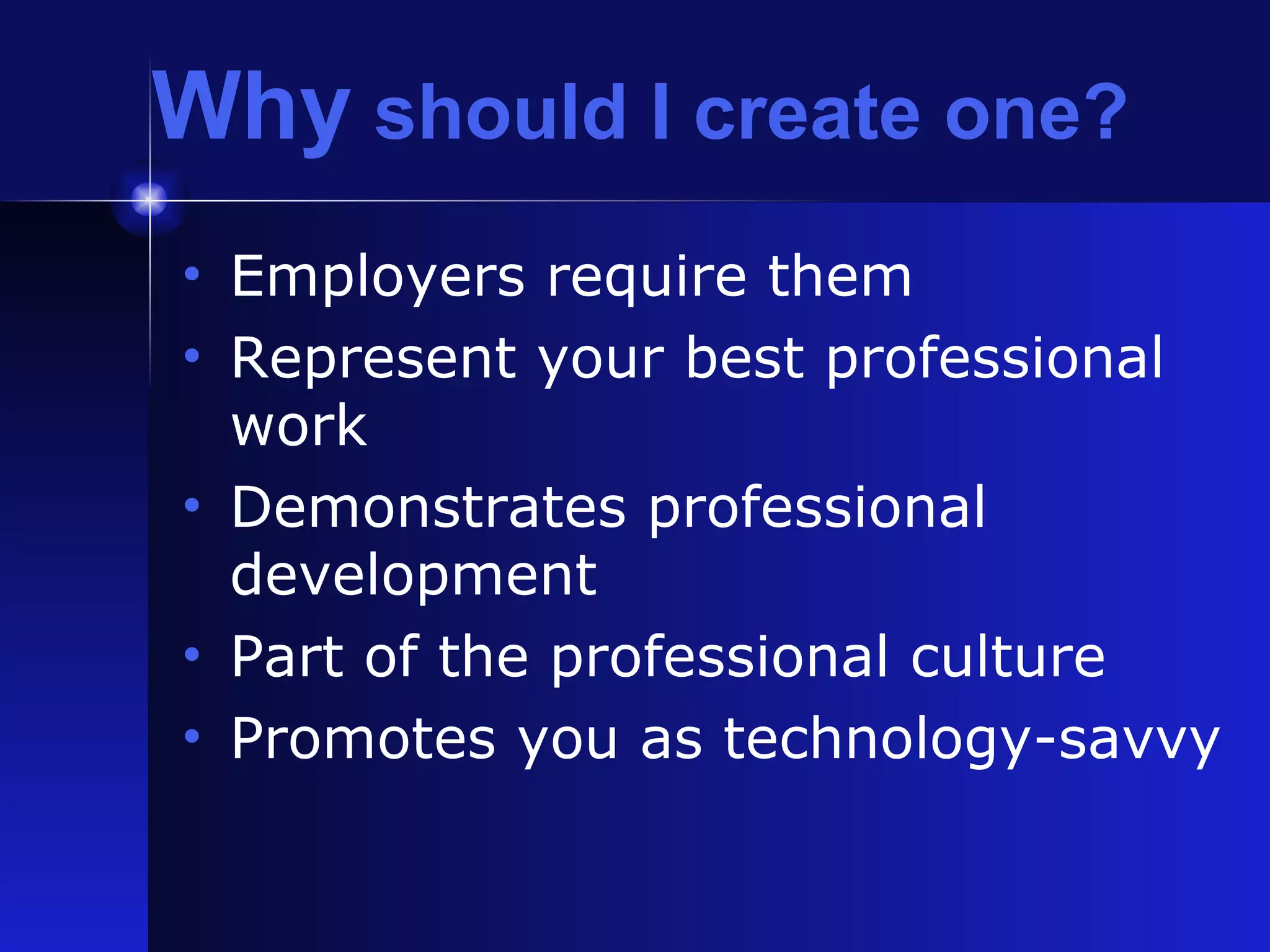 Why  should I create one? Employers require them Represent your best professional work Demonstrates professional development Part of the professional culture Promotes you as technology-savvy 
