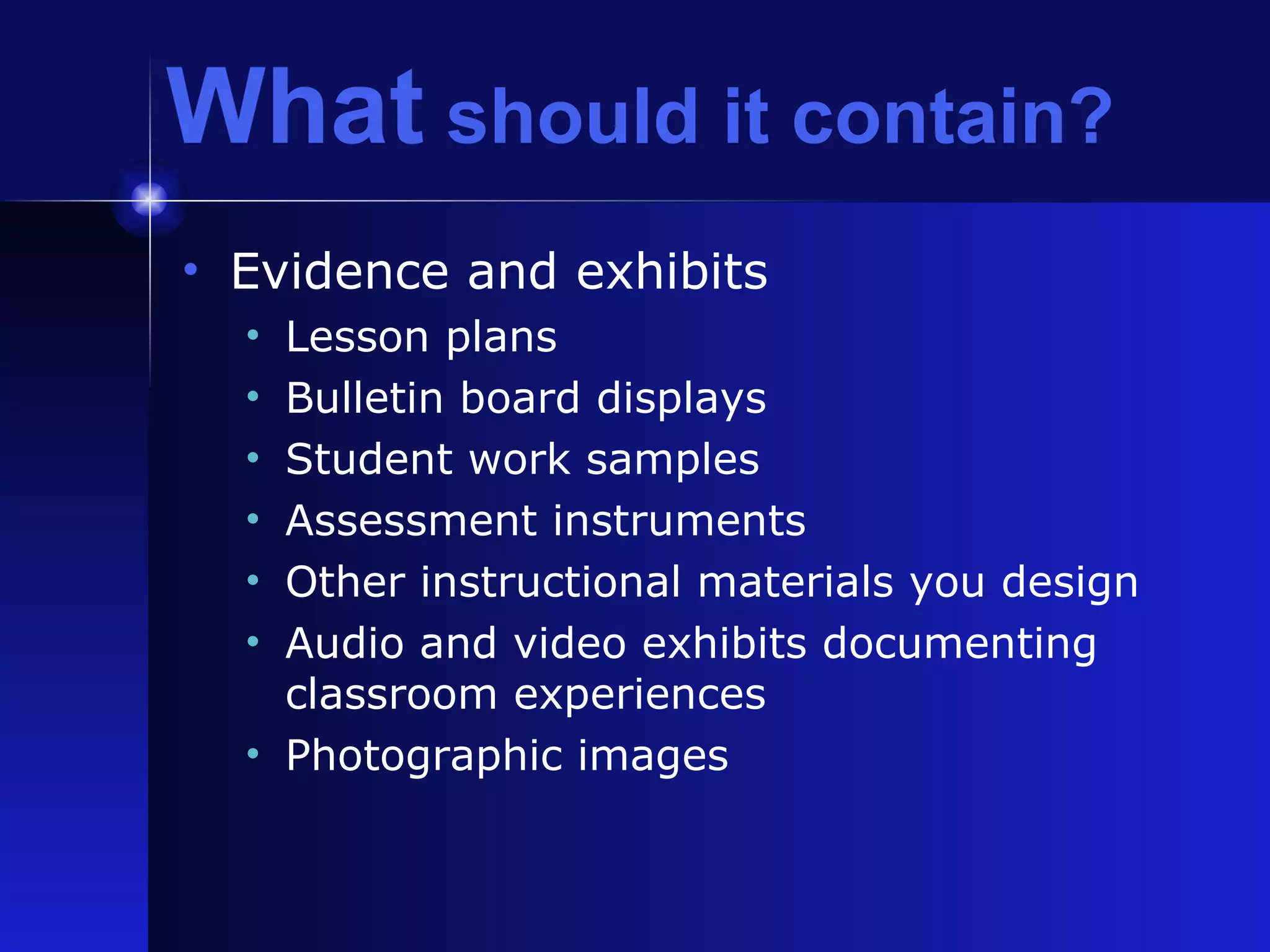 What  should it contain? Evidence and exhibits Lesson plans Bulletin board displays Student work samples Assessment instruments  Other instructional materials you design Audio and video exhibits documenting classroom experiences Photographic images 