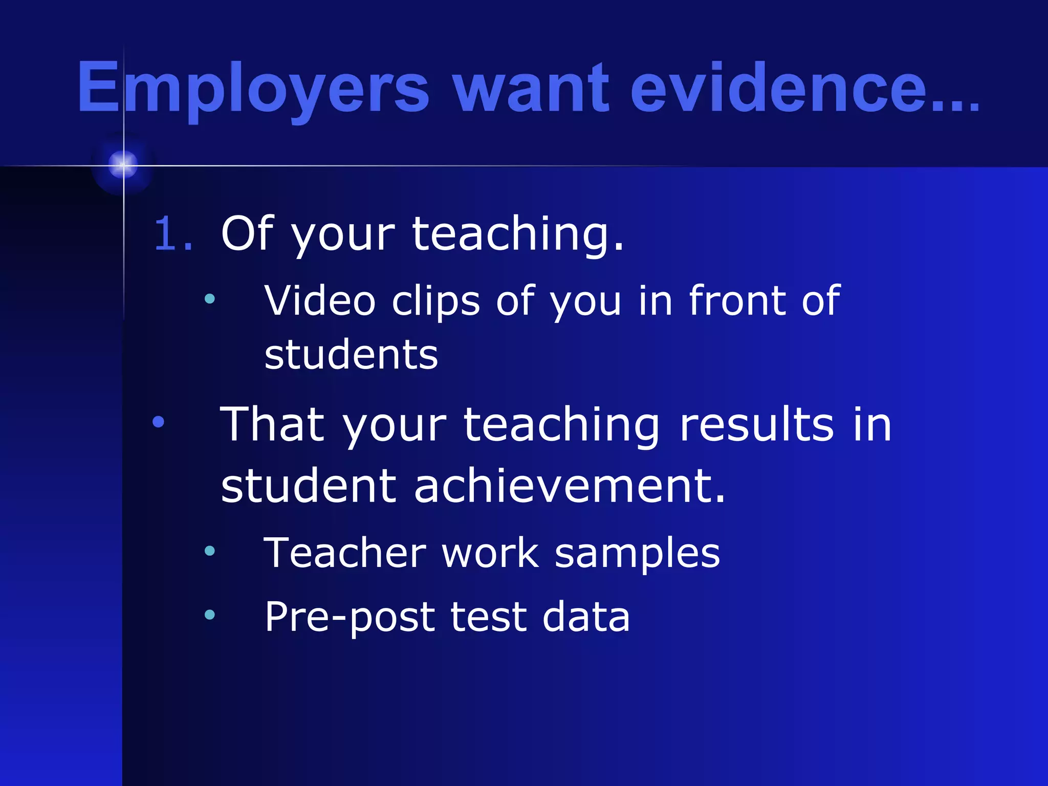 Employers want evidence.. . Of your teaching. Video clips of you in front of students That your teaching results in student achievement. Teacher work samples Pre-post test data 