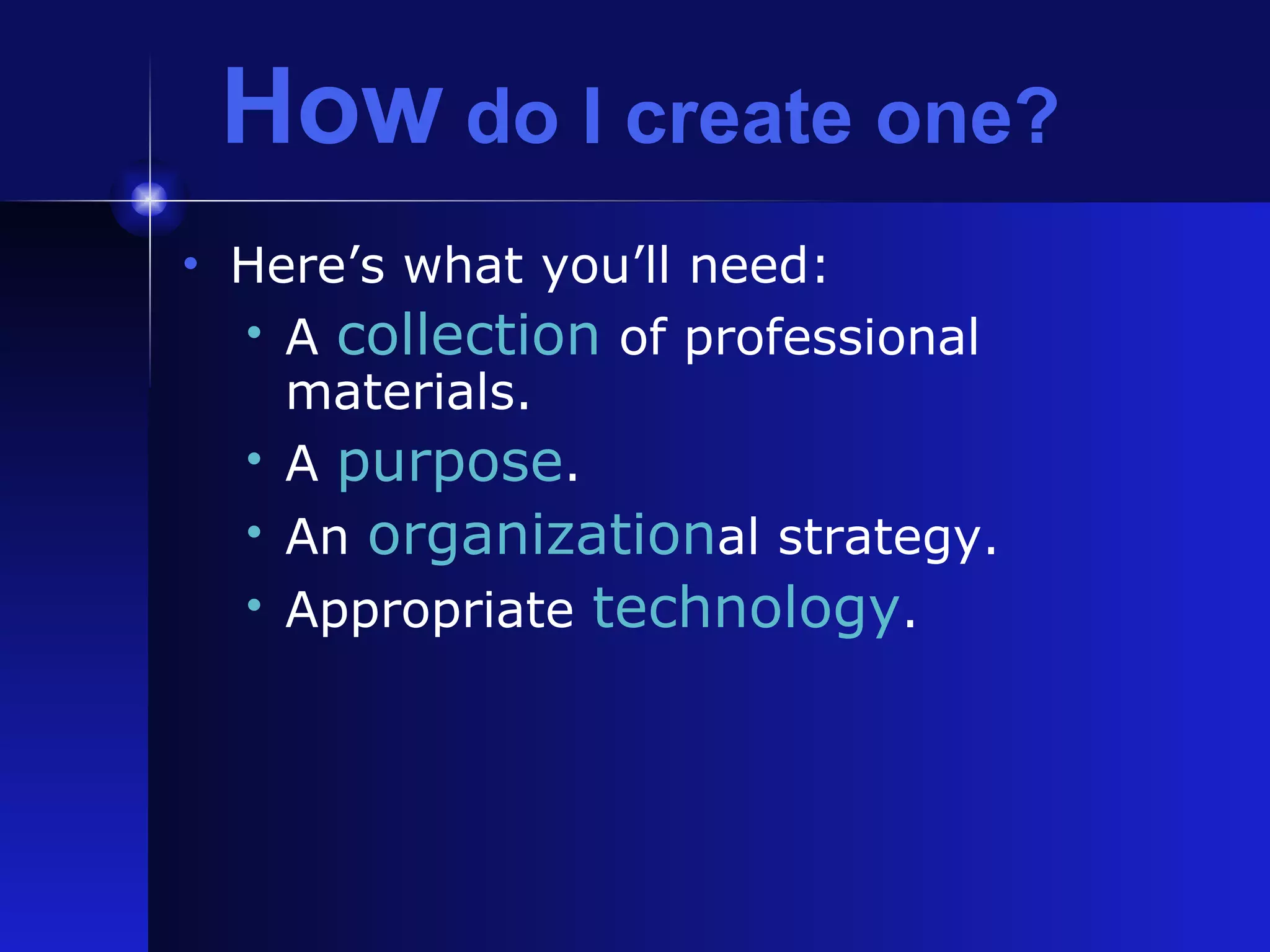 How  do I create one? Here’s what you’ll need: A  collection  of professional materials. A  purpose . An  organization al strategy. Appropriate  technology . 